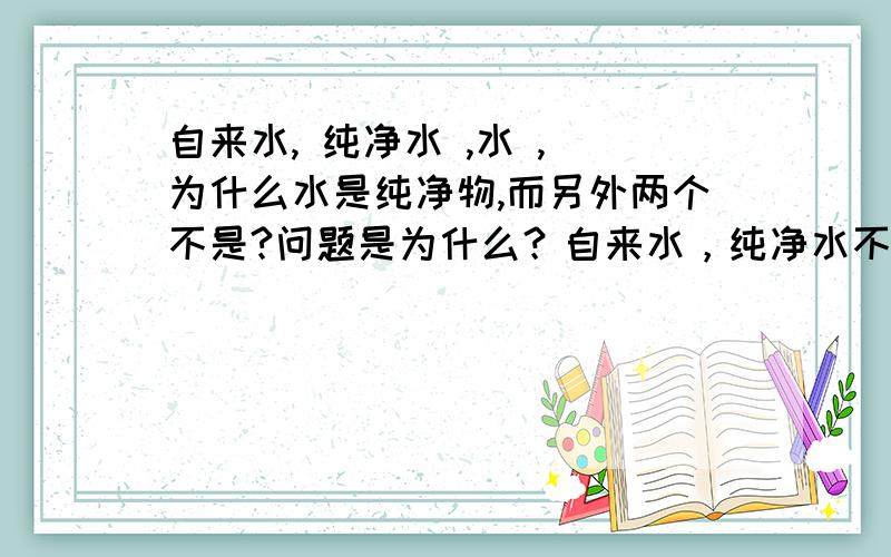 自来水, 纯净水 ,水 , 为什么水是纯净物,而另外两个不是?问题是为什么？自来水，纯净水不都是水吗？