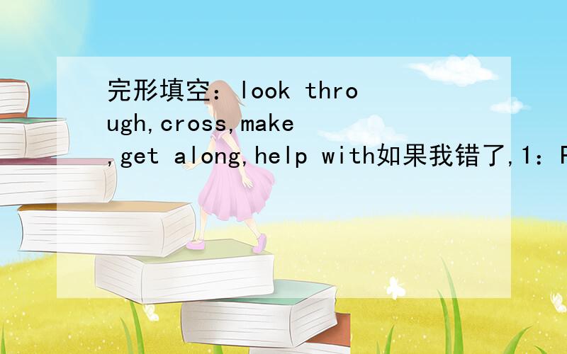 完形填空：look through,cross,make,get along,help with如果我错了,1：Paul and I are good friends.We (get along) well because we both like sports.2:Mr Li is a very good teacher.He (makes) math so easy.3:I need some money.I'm going to (look th