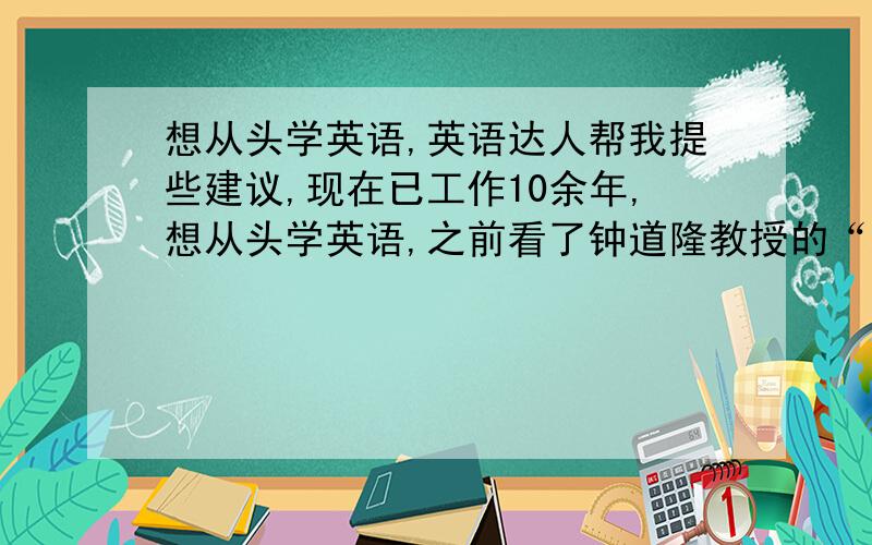 想从头学英语,英语达人帮我提些建议,现在已工作10余年,想从头学英语,之前看了钟道隆教授的“踏踏实实学英语”,想从初中英语学起,我在书城买了新概念英语1和2,看到新概念英语1里介绍此