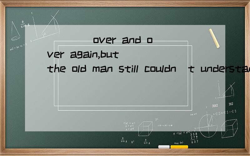 ____over and over again,but the old man still couldn`t understand.A.Having explained B.Having been explained C.Explained D.It had been explained我选的是A,这不是一个完整的句子啊,中间无连词怎还用It的形式?