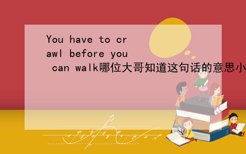 You have to crawl before you can walk哪位大哥知道这句话的意思小弟在此诚心赐教