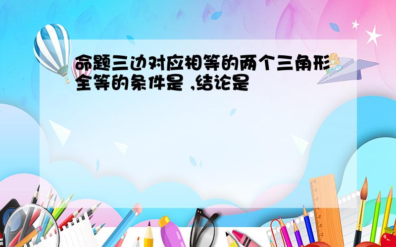 命题三边对应相等的两个三角形全等的条件是 ,结论是