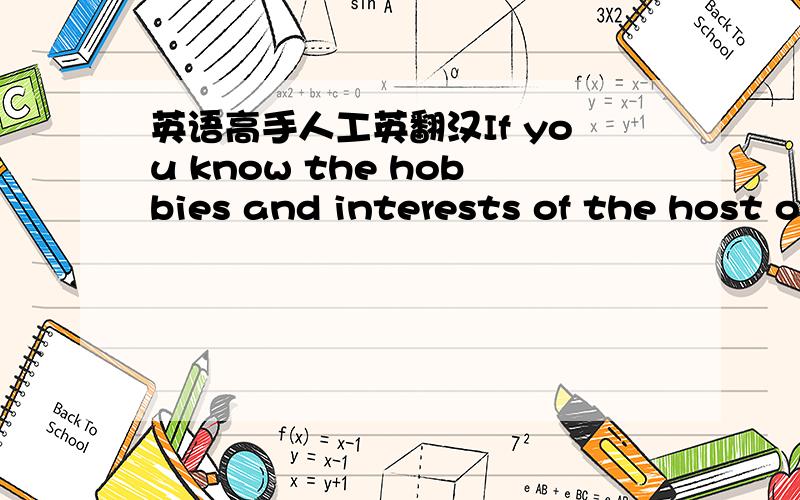 英语高手人工英翻汉If you know the hobbies and interests of the host or hostess,you can select the gift according to his or her hobbies and interests.For example,if your party host or hostess is a music lover,a music CD of his or her favorite