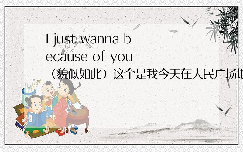 I just wanna because of you （貌似如此）这个是我今天在人民广场地铁站里听到的歌里一句话请大家帮我找找 如正确送上20分 不胜感激