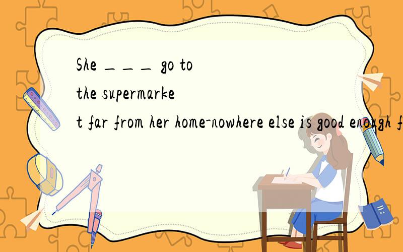 She ___ go to the supermarket far from her home-nowhere else is good enough for her.这道题有三个选项：A.must B.has to C.can请问从nowhere else is good enough for her怎么翻译?