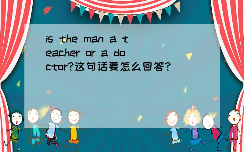 is the man a teacher or a doctor?这句话要怎么回答?