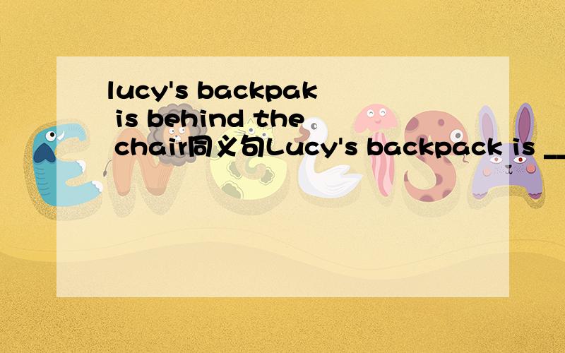 lucy's backpak is behind the chair同义句Lucy's backpack is ______ _____ ________ _______ the chaur应该是Lucy's backpack is ______ _____ ________ _______ the chair