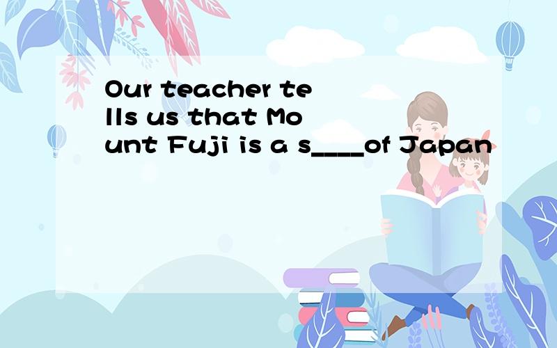 Our teacher tells us that Mount Fuji is a s____of Japan