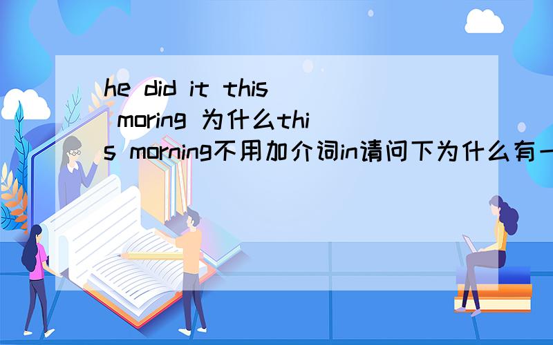 he did it this moring 为什么this morning不用加介词in请问下为什么有一些句子中一些时间都不用加上介词on或in的 比如说yesterday evening ,this morning..请说下其中的知识点