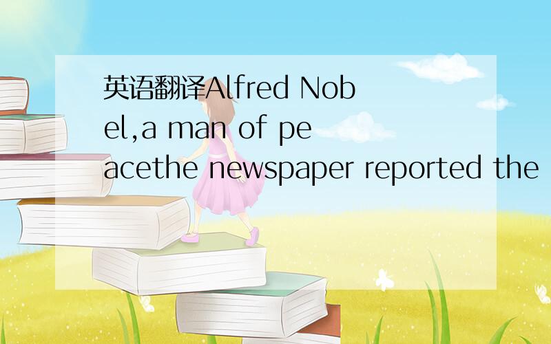 英语翻译Alfred Nobel,a man of peacethe newspaper reported the death of Alfred Nobel on April thirteen ,eighteen eighty –eight.The newspaper called him a person who traded in death ,because he had developed and sold explosives.In fact,Alfred Nob