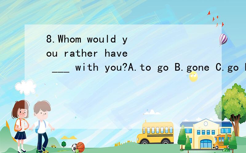 8.Whom would you rather have ___ with you?A.to go B.gone C.go D.went选哪个,为什么!