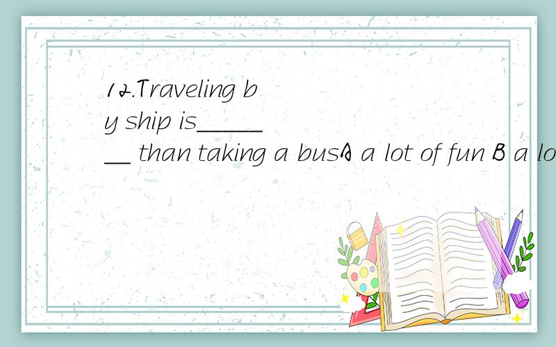 12.Traveling by ship is_______ than taking a busA a lot of fun B a lot more fun C a lot much fun D much fun