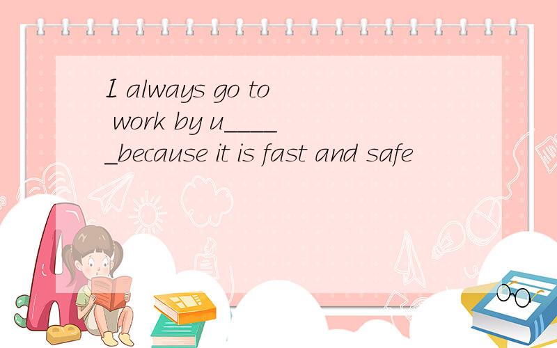 I always go to work by u_____because it is fast and safe