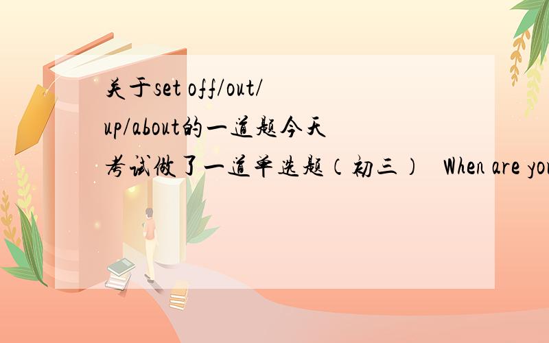 关于set off/out/up/about的一道题今天考试做了一道单选题（初三）   When are you leaving?---We are  (      ) to the airport.    A.setting up    B.setting out   C.setting about   D.setting off   我觉得都不对   因为这个介