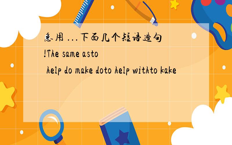 急用 ...下面几个短语造句!The same asto help do make doto help withto kake