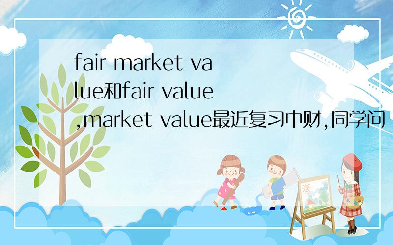 fair market value和fair value,market value最近复习中财,同学问 fair market value究竟是fair value 还是market value它们三个究竟有怎么样的区别