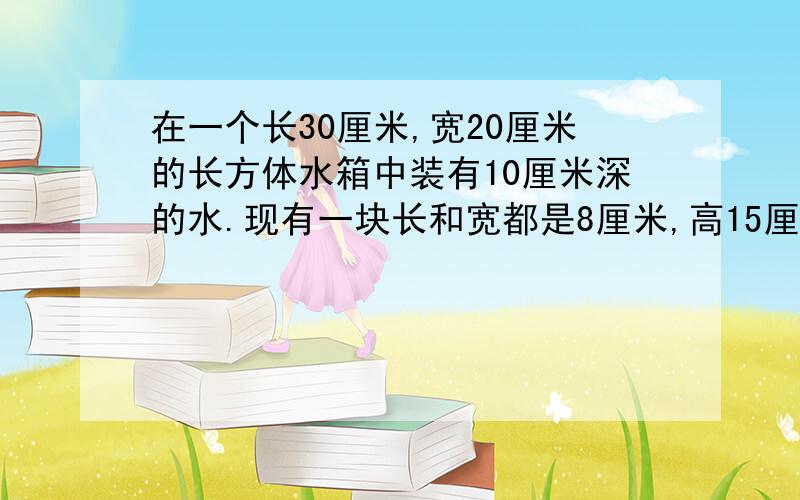 在一个长30厘米,宽20厘米的长方体水箱中装有10厘米深的水.现有一块长和宽都是8厘米,高15厘米的长方体铁1.如果把铁块竖着放在水中,水面上升多少厘米?（得数保留一位小数） 2.如果把铁块完