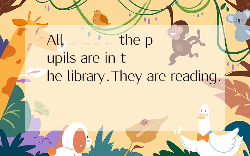 All ____ the pupils are in the library.They are reading.