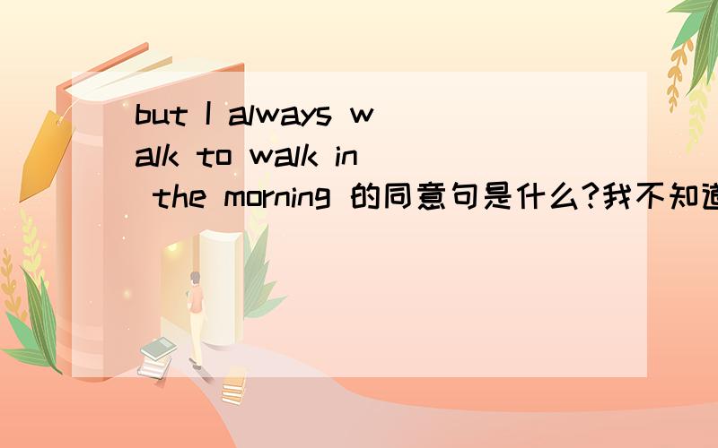 but I always walk to walk in the morning 的同意句是什么?我不知道、希望你们能帮帮我希望你们能帮我解答、是同意句、不是翻译、