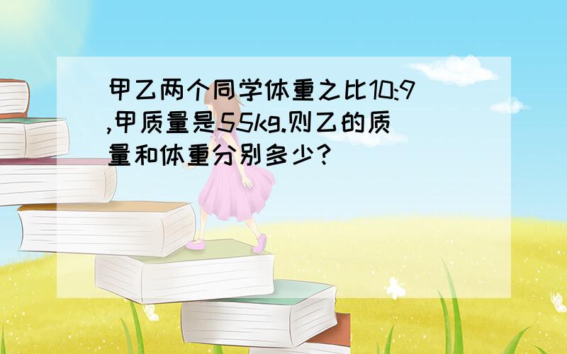 甲乙两个同学体重之比10:9,甲质量是55kg.则乙的质量和体重分别多少?