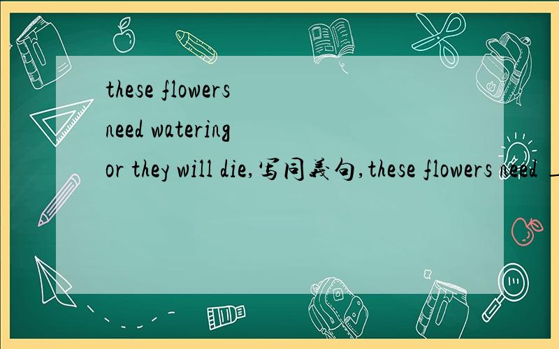 these flowers need watering or they will die,写同义句,these flowers need ___ ___ ___ or they will die