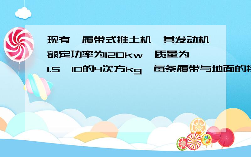 现有一履带式推土机,其发动机额定功率为120kw,质量为1.5×10的4次方kg,每条履带与地面的接触面积为……现有一履带式推土机,其发动机额定功率为120kw,质量为1.5×10的4次方kg,每条履带与地面的