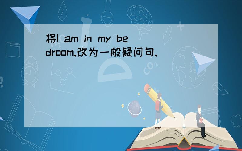 将I am in my bedroom.改为一般疑问句.