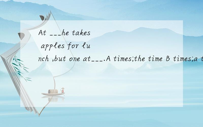 At ___he takes apples for lunch ,but one at___.A times;the time B times;a time C the time; the timeD one time; a time 我想知道为什么选B,