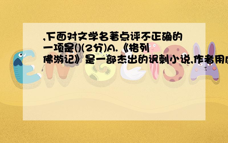 ,下面对文学名著点评不正确的一项是()(2分)A.《格列佛游记》是一部杰出的讽刺小说,作者用虚构情节和幻想、下面对文学名著点评不正确的一项是( ) （2分）A.《格列佛游记》是一部杰出的讽