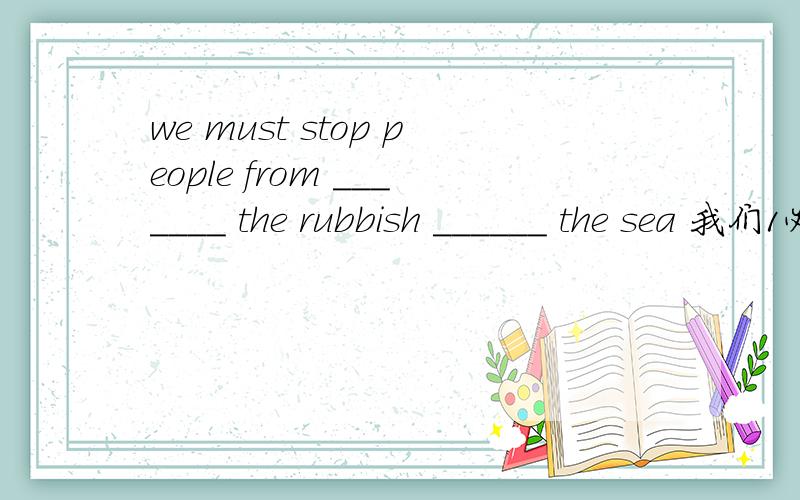 we must stop people from _______ the rubbish ______ the sea 我们1必须阻止人们往海里倒垃圾