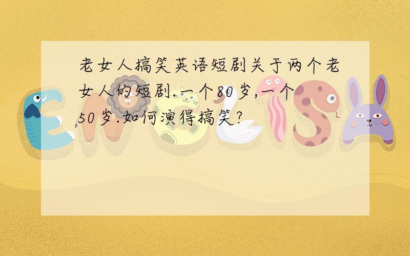 老女人搞笑英语短剧关于两个老女人的短剧.一个80岁,一个50岁.如何演得搞笑?