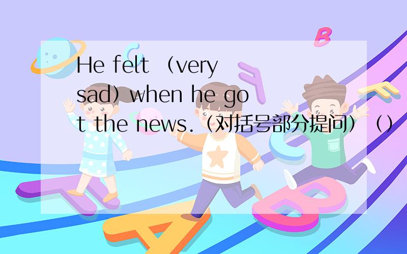 He felt （very sad）when he got the news.（对括号部分提问）（）（）he（）when he got the news.