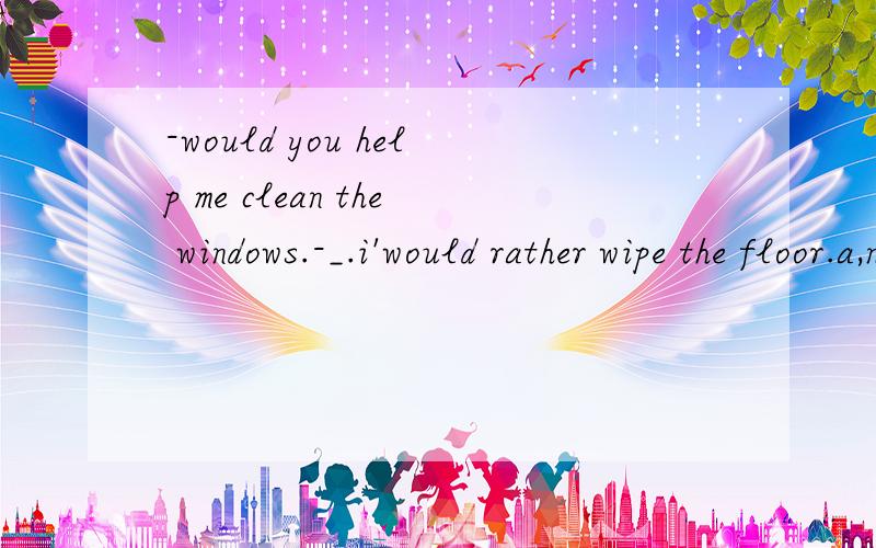 -would you help me clean the windows.-_.i'would rather wipe the floor.a,nothing but thatb,don't mention itc,anyning but that d,with pleasure