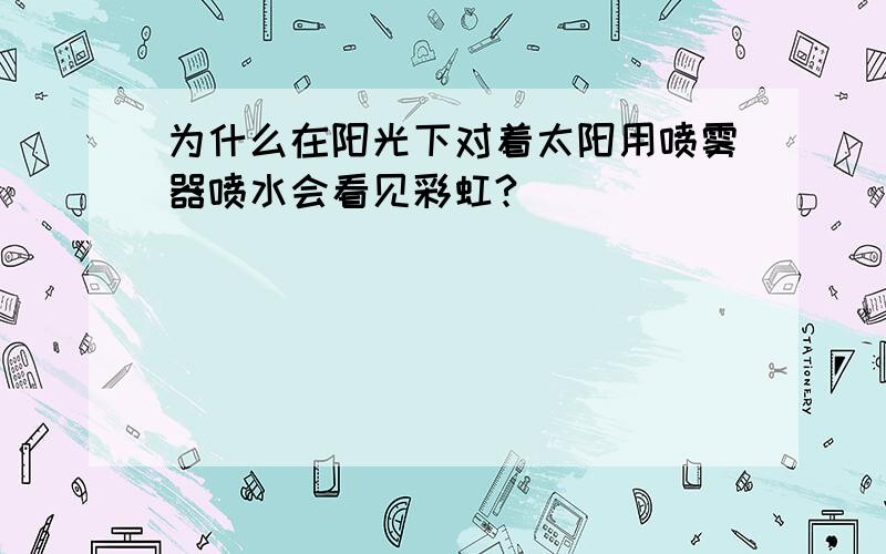 为什么在阳光下对着太阳用喷雾器喷水会看见彩虹?