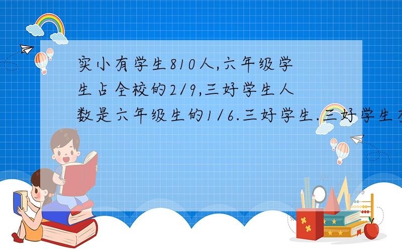 实小有学生810人,六年级学生占全校的2/9,三好学生人数是六年级生的1/6.三好学生.三好学生有多少人?急求!