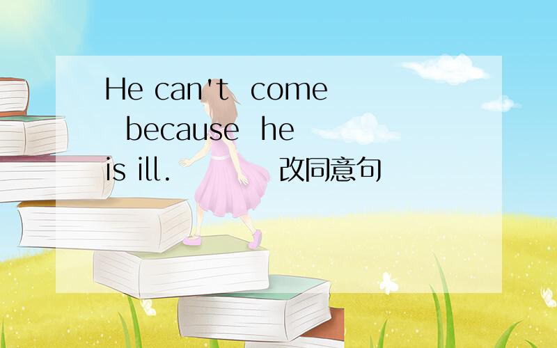 He can't  come  because  he is ill.          改同意句