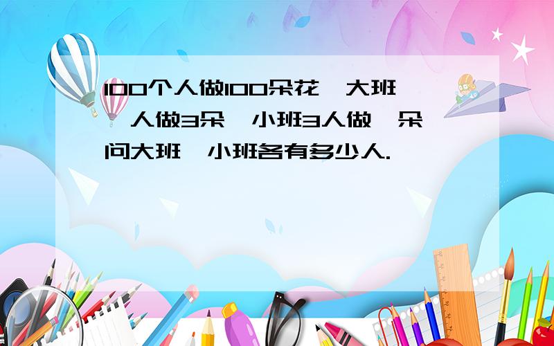 100个人做100朵花,大班一人做3朵,小班3人做一朵,问大班、小班各有多少人.