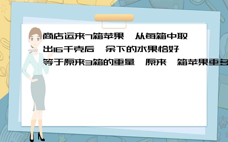 商店运来7箱苹果,从每箱中取出16千克后,余下的水果恰好等于原来3箱的重量,原来一箱苹果重多少千克?求方程式?