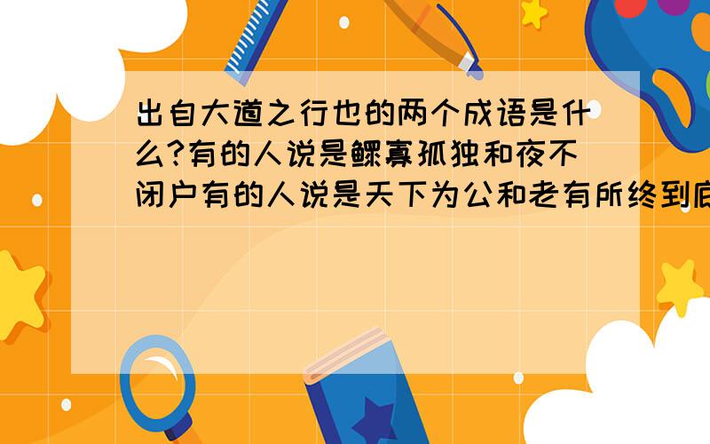 出自大道之行也的两个成语是什么?有的人说是鳏寡孤独和夜不闭户有的人说是天下为公和老有所终到底是哪个啊?专家来即使一下