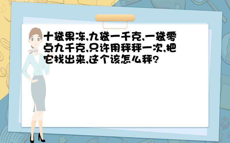 十袋果冻,九袋一千克,一袋零点九千克,只许用秤秤一次,把它找出来,这个该怎么秤?