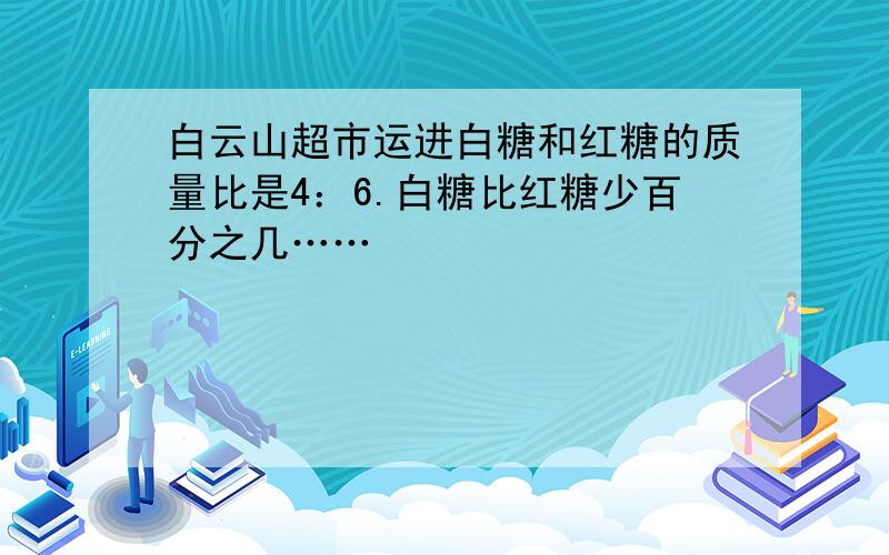 白云山超市运进白糖和红糖的质量比是4：6.白糖比红糖少百分之几……