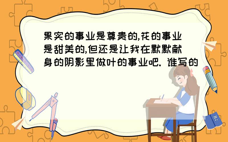 果实的事业是尊贵的,花的事业是甜美的,但还是让我在默默献身的阴影里做叶的事业吧. 谁写的