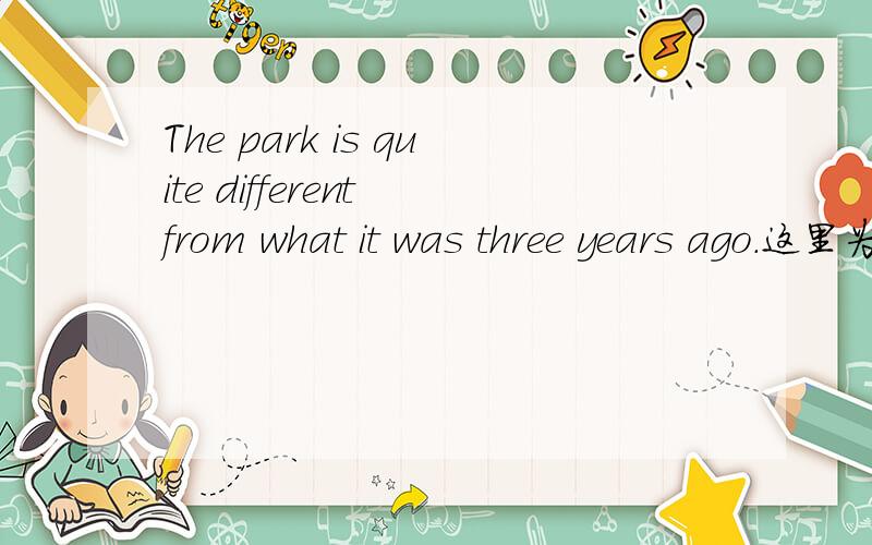 The park is quite different from what it was three years ago.这里为什么用what?