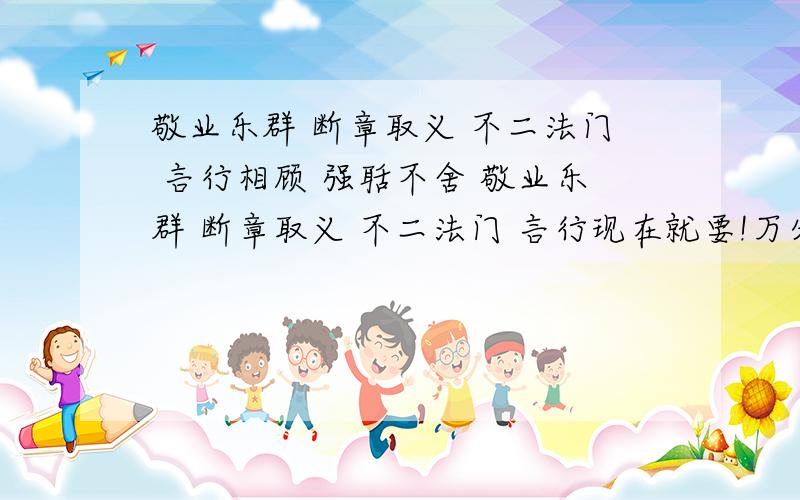 敬业乐群 断章取义 不二法门 言行相顾 强聒不舍 敬业乐群 断章取义 不二法门 言行现在就要!万分谢意