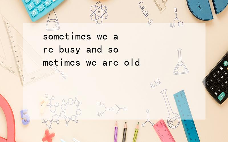 sometimes we are busy and sometimes we are old