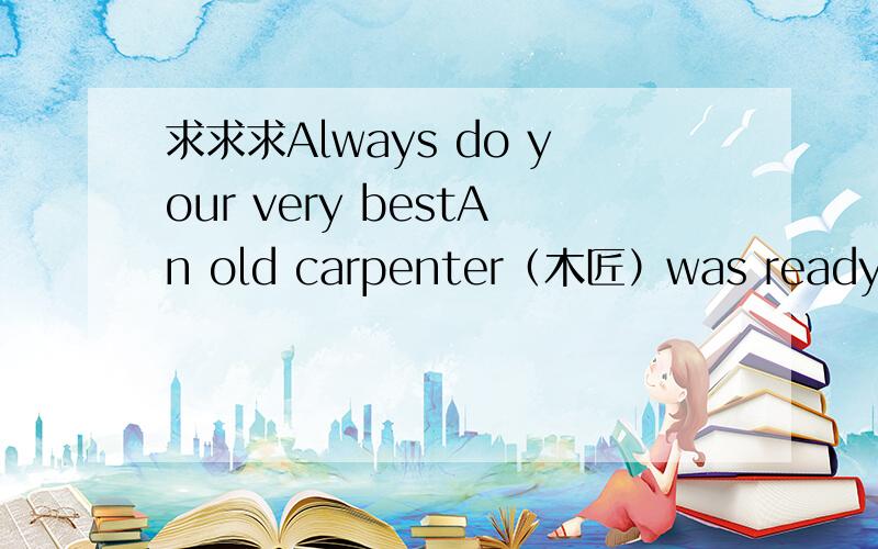 求求求Always do your very bestAn old carpenter（木匠）was ready to retire（退休）.He told his boss about his plans to leave.His boss was sorry to see his worker go.He asked if he could build him just one more house as a favor（善行）.T