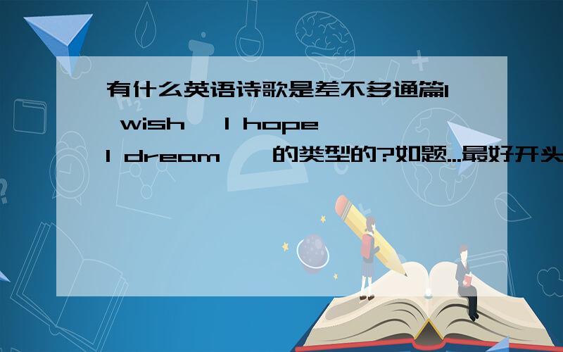 有什么英语诗歌是差不多通篇I wish ,I hope,I dream……的类型的?如题...最好开头有几句总起全文的,结尾有几句总结的!