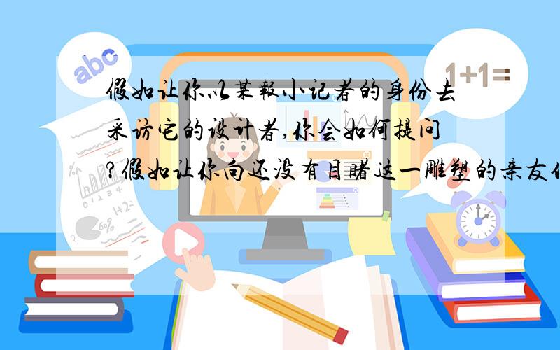 假如让你以某报小记者的身份去采访它的设计者,你会如何提问?假如让你向还没有目睹这一雕塑的亲友作简介,你将如何描述?面对设计者,我这样提问_____面对还没有目睹这一雕塑的亲友,我这