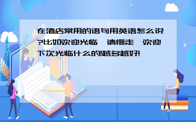 在酒店常用的语句用英语怎么说?比如欢迎光临、请慢走、欢迎下次光临什么的!越多越好!