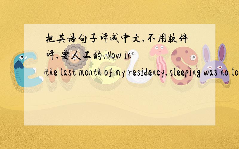 把英语句子译成中文,不用软件译,要人工的.Now in the last month of my residency,sleeping was no longer a problem.There were still situations in which I couldn't be certain my decision had been the right one,but I had learned to accept